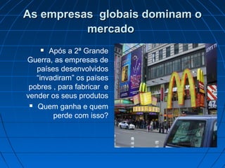 As empresas globais dominam oAs empresas globais dominam o
mercadomercado
 Após a 2ª Grande
Guerra, as empresas de
países desenvolvidos
“invadiram” os países
pobres , para fabricar e
vender os seus produtos
 Quem ganha e quem
perde com isso?
 