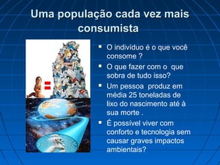 Uma população cada vez maisUma população cada vez mais
consumistaconsumista
 O indivíduo é o que você
consome ?
 O que fazer com o que
sobra de tudo isso?
 Um pessoa produz em
média 25 toneladas de
lixo do nascimento até à
sua morte .
 É possível viver com
conforto e tecnologia sem
causar graves impactos
ambientais?
 