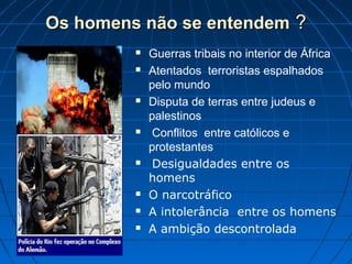 Os homens não se entendemOs homens não se entendem ??
 Guerras tribais no interior de África
 Atentados terroristas espalhados
pelo mundo
 Disputa de terras entre judeus e
palestinos
 Conflitos entre católicos e
protestantes
 Desigualdades entre os
homens
 O narcotráfico
 A intolerância entre os homens
 A ambição descontrolada
 