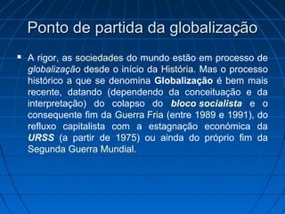 Ponto de partida da globalizaçãoPonto de partida da globalização
 A rigor, as sociedades do mundo estão em processo de
globalização desde o início da História. Mas o processo
histórico a que se denomina Globalização é bem mais
recente, datando (dependendo da conceituação e da
interpretação) do colapso do bloco socialista e o
consequente fim da Guerra Fria (entre 1989 e 1991), do
refluxo capitalista com a estagnação económica da
URSS (a partir de 1975) ou ainda do próprio fim da
Segunda Guerra Mundial.
 
