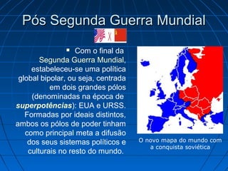Pós Segunda Guerra MundialPós Segunda Guerra Mundial
 Com o final da
Segunda Guerra Mundial,
estabeleceu-se uma política
global bipolar, ou seja, centrada
em dois grandes pólos
(denominadas na época de
superpotências): EUA e URSS.
Formadas por ideais distintos,
ambos os pólos de poder tinham
como principal meta a difusão
dos seus sistemas políticos e
culturais no resto do mundo.
O novo mapa do mundo com
a conquista soviética
 