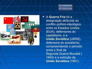  A Guerra Fria foi a
designação atribuída ao
conflito político-ideológico
entre os Estados Unidos
(EUA), defensores do
capitalismo, e a
União Soviética (URSS),
defensora do socialismo,
compreendendo o período
entre o final da
Segunda Guerra Mundial (
1945) e a extinção da
União Soviética (1991).
 