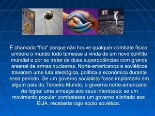 É chamada "fria" porque não houve qualquer combate físico,
embora o mundo todo temesse a vinda de um novo conflito
mundial e por se tratar de duas superpotências com grande
arsenal de armas nucleares. Norte-americanos e soviéticos
travaram uma luta ideológica, política e económica durante
esse período. Se um governo socialista fosse implantado em
algum país do Terceiro Mundo, o governo norte-americano
via logoaí uma ameaça aos seus interesses; se um
movimento popular combatesse um governo alinhado aos
EUA, receberia logo apoio soviético.
 