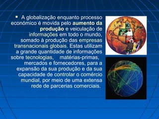  A globalização enquanto processo
económico é movida pelo aumento da
produção e veiculação de
informações em todo o mundo,
somado à produção das empresas
transnacionais globais. Estas utilizam
a grande quantidade de informações
sobre tecnologias, matérias-primas,
mercados e fornecedores, para a
expansão da sua produção e da sua
capacidade de controlar o comércio
mundial, por meio de uma extensa
rede de parcerias comerciais.
 