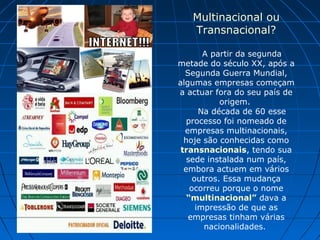 Multinacional ou
Transnacional?
A partir da segunda
metade do século XX, após a
Segunda Guerra Mundial,
algumas empresas começam
a actuar fora do seu país de
origem.
Na década de 60 esse
processo foi nomeado de
empresas multinacionais,
hoje são conhecidas como
transnacionais, tendo sua
sede instalada num país,
embora actuem em vários
outros. Essa mudança
ocorreu porque o nome
“multinacional” dava a
impressão de que as
empresas tinham várias
nacionalidades.
 
