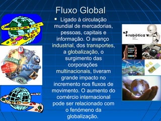 Fluxo GlobalFluxo Global
 Ligado à circulação
mundial de mercadorias,
pessoas, capitais e
informação. O avanço
industrial, dos transportes,
a globalização, o
surgimento das
corporações
multinacionais, tiveram
grande impacto no
incremento nos fluxos de
movimento. O aumento do
comércio internacional
pode ser relacionado com
o fenómeno da
globalização.
 