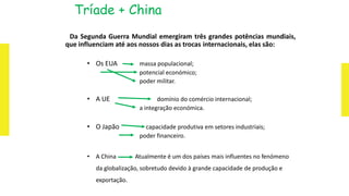 Tríade + China
Da Segunda Guerra Mundial emergiram três grandes potências mundiais,
que influenciam até aos nossos dias as trocas internacionais, elas são:
• Os EUA massa populacional;
potencial económico;
poder militar.
• A UE domínio do comércio internacional;
a integração económica.
• O Japão capacidade produtiva em setores industriais;
poder financeiro.
• A China Atualmente é um dos países mais influentes no fenómeno
da globalização, sobretudo devido à grande capacidade de produção e
exportação.
 