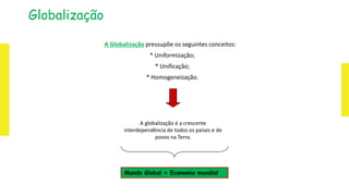 Globalização
A Globalização pressupõe os seguintes conceitos:
* Uniformização;
* Unificação;
* Homogeneização.
A globalização é a crescente
interdependência de todos os países e de
povos na Terra.
Mundo Global = Economia mundial
 