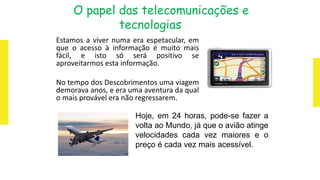 O papel das telecomunicações e
tecnologias
Estamos a viver numa era espetacular, em
que o acesso à informação é muito mais
fácil, e isto só será positivo se
aproveitarmos esta informação.
No tempo dos Descobrimentos uma viagem
demorava anos, e era uma aventura da qual
o mais provável era não regressarem.
Hoje, em 24 horas, pode-se fazer a
volta ao Mundo, já que o avião atinge
velocidades cada vez maiores e o
preço é cada vez mais acessível.
 