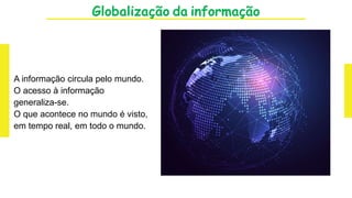 Globalização da informação
A informação circula pelo mundo.
O acesso à informação
generaliza-se.
O que acontece no mundo é visto,
em tempo real, em todo o mundo.
 