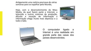 Antigamente uma notícia precisava de várias
semanas para se espalhar pelo Mundo,
Hoje, com o desenvolvimento da Mass
Media, da qual fazem parte a Internet, a
televisão e outros sistemas de produção,
difusão e receção de informação a
informação chega muito mais depressa e a
todo o lado.
O computador ligado a
Internet é uma realidade em
grande parte das casas dos
países desenvolvidos.
 