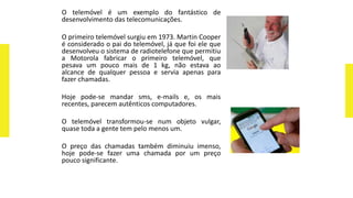 O telemóvel é um exemplo do fantástico de
desenvolvimento das telecomunicações.
O primeiro telemóvel surgiu em 1973. Martin Cooper
é considerado o pai do telemóvel, já que foi ele que
desenvolveu o sistema de radiotelefone que permitiu
a Motorola fabricar o primeiro telemóvel, que
pesava um pouco mais de 1 kg, não estava ao
alcance de qualquer pessoa e servia apenas para
fazer chamadas.
Hoje pode-se mandar sms, e-mails e, os mais
recentes, parecem autênticos computadores.
O telemóvel transformou-se num objeto vulgar,
quase toda a gente tem pelo menos um.
O preço das chamadas também diminuiu imenso,
hoje pode-se fazer uma chamada por um preço
pouco significante.
 