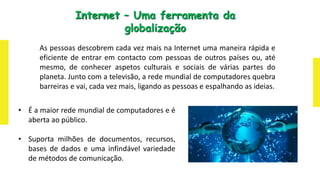 As pessoas descobrem cada vez mais na Internet uma maneira rápida e
eficiente de entrar em contacto com pessoas de outros países ou, até
mesmo, de conhecer aspetos culturais e sociais de várias partes do
planeta. Junto com a televisão, a rede mundial de computadores quebra
barreiras e vai, cada vez mais, ligando as pessoas e espalhando as ideias.
Internet – Uma ferramenta da
globalização
• É a maior rede mundial de computadores e é
aberta ao público.
• Suporta milhões de documentos, recursos,
bases de dados e uma infindável variedade
de métodos de comunicação.
 