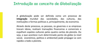 A globalização pode ser definida como um processo de
integração mundial das sociedades, das culturas, das
instituições e formas políticas e, principalmente, da economia.
Através deste processo, as pessoas, os governos e as empresas
trocam ideias, realizam transações financeiras e comerciais e
espalham aspetos culturais pelos quatro cantos do planeta. Ou
seja, o que acontece num determinado ponto do globo (a nível
social, económico, politico e ambiental) pode propagar-se com
rapidez a todo o planeta.
Introdução ao conceito de Globalização
 