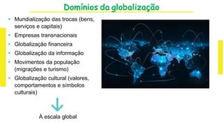 Domínios da globalização
 Mundialização das trocas (bens,
serviços e capitais)
 Empresas transnacionais
 Globalização financeira
 Globalização da informação
 Movimentos da população
(migrações e turismo)
 Globalização cultural (valores,
comportamentos e símbolos
culturais)
↓
À escala global
 