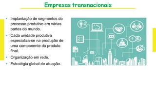 Empresas transnacionais
 Implantação de segmentos do
processo produtivo em várias
partes do mundo.
 Cada unidade produtiva
especializa-se na produção de
uma componente do produto
final.
 Organização em rede.
 Estratégia global de atuação.
 
