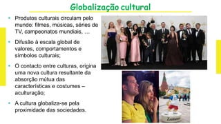 Globalização cultural
 Produtos culturais circulam pelo
mundo: filmes, músicas, séries de
TV, campeonatos mundiais, …
 Difusão à escala global de
valores, comportamentos e
símbolos culturais;
 O contacto entre culturas, origina
uma nova cultura resultante da
absorção mútua das
características e costumes –
aculturação;
 A cultura globaliza-se pela
proximidade das sociedades.
 
