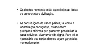 • Os direitos humanos estão associados às ideias
de democracia e civilização.
• As constituições de vários países, tal como a
Constituição portuguesa, estabelecem
proteções mínimas que procuram possibilitar, a
cada indivíduo, viver uma vida digna. Para tal, é
necessário que certos direitos sejam garantidos,
nomeadamente:
 