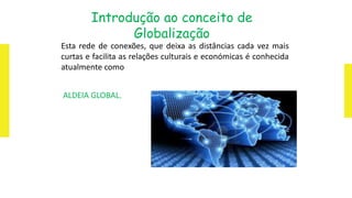 Esta rede de conexões, que deixa as distâncias cada vez mais
curtas e facilita as relações culturais e económicas é conhecida
atualmente como
ALDEIA GLOBAL.
Introdução ao conceito de
Globalização
 