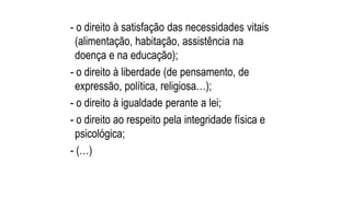- o direito à satisfação das necessidades vitais
(alimentação, habitação, assistência na
doença e na educação);
- o direito à liberdade (de pensamento, de
expressão, política, religiosa…);
- o direito à igualdade perante a lei;
- o direito ao respeito pela integridade física e
psicológica;
- (…)
 