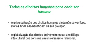 Todos os direitos humanos para cada ser
humano
• A universalização dos direitos humanos ainda não se verificou,
muitos ainda não beneficiam da sua proteção.
• A globalização dos direitos do Homem requer um diálogo
intercultural que construa um universalismo relacional.
 