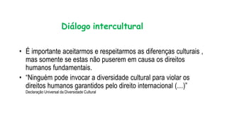 Diálogo intercultural
• É importante aceitarmos e respeitarmos as diferenças culturais ,
mas somente se estas não puserem em causa os direitos
humanos fundamentais.
• “Ninguém pode invocar a diversidade cultural para violar os
direitos humanos garantidos pelo direito internacional (…)”
Declaração Universal da Diversidade Cultural
 