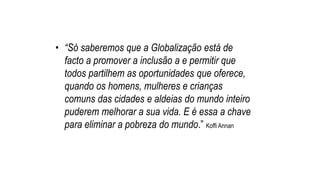 • “Só saberemos que a Globalização está de
facto a promover a inclusão a e permitir que
todos partilhem as oportunidades que oferece,
quando os homens, mulheres e crianças
comuns das cidades e aldeias do mundo inteiro
puderem melhorar a sua vida. E é essa a chave
para eliminar a pobreza do mundo.” Koffi Annan
 
