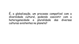 É, a globalização, um processo compatível com a
diversidade cultural, podendo coexistir com a
heterogeneidade e pluralidade das diversas
culturas existentes no planeta?
 