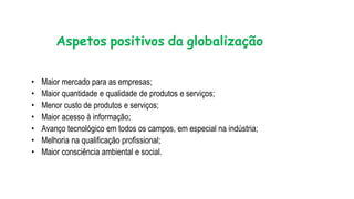 Aspetos positivos da globalização
• Maior mercado para as empresas;
• Maior quantidade e qualidade de produtos e serviços;
• Menor custo de produtos e serviços;
• Maior acesso à informação;
• Avanço tecnológico em todos os campos, em especial na indústria;
• Melhoria na qualificação profissional;
• Maior consciência ambiental e social.
 