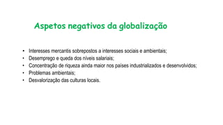 Aspetos negativos da globalização
• Interesses mercantis sobrepostos a interesses sociais e ambientais;
• Desemprego e queda dos níveis salariais;
• Concentração de riqueza ainda maior nos países industrializados e desenvolvidos;
• Problemas ambientais;
• Desvalorização das culturas locais.
 