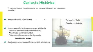 Contexto Histórico
O acontecimento impulsionador do desenvolvimento da economia
mundial:
A expansão Ibérica (século XV)
Uma nova potência depressa emerge, a Holanda.
* Criação de indústrias transformadoras;
* Centro de comércio mundial;
* O primeiro banco comercial do mundo.
Surgiu assim uma nova potência mundial: a Inglaterra.
Domínio dos mares
Portugal --- Índia
Espanha --- América
 