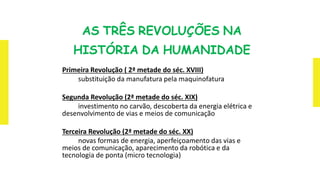 AS TRÊS REVOLUÇÕES NA
HISTÓRIA DA HUMANIDADE
Primeira Revolução ( 2ª metade do séc. XVIII)
substituição da manufatura pela maquinofatura
Segunda Revolução (2ª metade do séc. XIX)
investimento no carvão, descoberta da energia elétrica e
desenvolvimento de vias e meios de comunicação
Terceira Revolução (2ª metade do séc. XX)
novas formas de energia, aperfeiçoamento das vias e
meios de comunicação, aparecimento da robótica e da
tecnologia de ponta (micro tecnologia)
 
