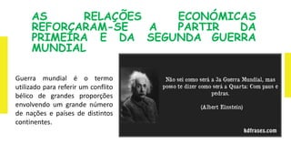 AS RELAÇÕES ECONÓMICAS
REFORÇARAM-SE A PARTIR DA
PRIMEIRA E DA SEGUNDA GUERRA
MUNDIAL
Guerra mundial é o termo
utilizado para referir um conflito
bélico de grandes proporções
envolvendo um grande número
de nações e países de distintos
continentes.
 
