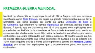 PRIMEIRA GUERRA MUNDIAL
No final do século XIX e no começo do século XX a Europa vivia um momento
identificado como Belle Époque, por causa da grande modernização que se dava.
Entretanto, um clima pesado por conta da tardia unificação da Itália e
da Alemanha, que entraram na corrida imperialista por colónias, pairava sobre a
Europa. A tensão que se cria rompe em 1914 uma guerra com implicações sem
precedentes na história da humanidade. A Europa toda é envolvida ou sente as
consequências diretamente do conflito, além de territórios espalhados por outros
continentes que eram colonizados por países europeus. O conflito coloca um fim
no grande desenvolvimento que vinha ocorrendo na Europa e só se encerra em
1918. Após a guerra deu-se o nome para o grandioso conflito de Primeira Guerra
Mundial, por causa das implicações que o acontecimento gerou em todos os
continentes.
 