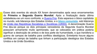 Esses dois eventos do século XX foram denominados após seus encerramentos
de Primeira e Segunda Guerra Mundial. Após a finalização desta última
estabeleceu-se um novo confronto, a Guerra Fria. Esta separava o bloco capitalista
no mundo, sob liderança dos Estados Unidos, e o bloco comunista, sob liderança
da União das Repúblicas Socialistas e Soviéticas (URSS). A denominação Guerra
Fria deu-se porque os dois principais vencedores da Segunda Guerra Mundial
possuíam armamento muito aprimorado, que se colocados em prática poderia
significar a destruição de ambos e de boa parte da humanidade, o que transferia a
guerra de campos de batalha para conflitos ideológicos. Entretanto houve alguns
conflitos em campo de batalha que tinham a participação ideológica dos Estados
Unidos e da União Soviética.
 
