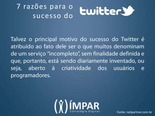 7 razões para o sucesso doTalvez o principal motivo do sucesso do Twitter é atribuído ao fato dele ser o que muitos denominam de um serviço “incompleto”, sem finalidade definida e que, portanto, está sendo diariamente inventado, ou seja, aberto à criatividade dos usuários e programadores.Fonte: netpartner.com.br