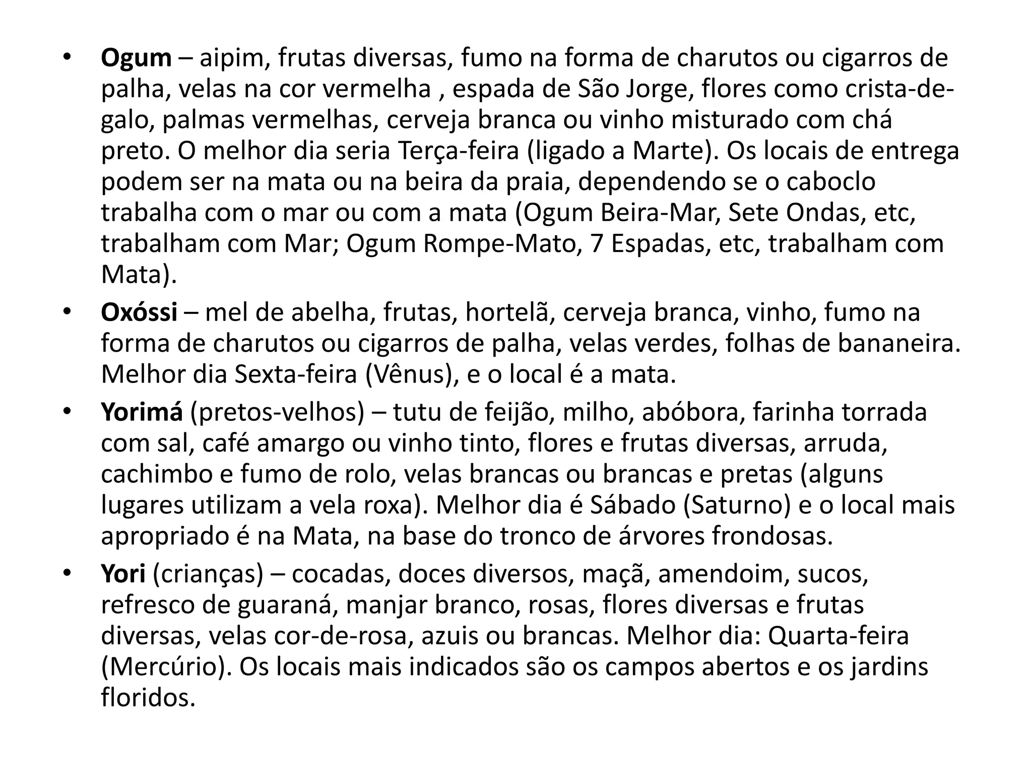 • Ogum – aipim, frutas diversas, fumo na forma de charutos ou cigarros de
  palha, velas na cor vermelha , espada de São Jorge, flores como crista-de-
  galo, palmas vermelhas, cerveja branca ou vinho misturado com chá
  preto. O melhor dia seria Terça-feira (ligado a Marte). Os locais de entrega
  podem ser na mata ou na beira da praia, dependendo se o caboclo
  trabalha com o mar ou com a mata (Ogum Beira-Mar, Sete Ondas, etc,
  trabalham com Mar; Ogum Rompe-Mato, 7 Espadas, etc, trabalham com
  Mata).
• Oxóssi – mel de abelha, frutas, hortelã, cerveja branca, vinho, fumo na
  forma de charutos ou cigarros de palha, velas verdes, folhas de bananeira.
  Melhor dia Sexta-feira (Vênus), e o local é a mata.
• Yorimá (pretos-velhos) – tutu de feijão, milho, abóbora, farinha torrada
  com sal, café amargo ou vinho tinto, flores e frutas diversas, arruda,
  cachimbo e fumo de rolo, velas brancas ou brancas e pretas (alguns
  lugares utilizam a vela roxa). Melhor dia é Sábado (Saturno) e o local mais
  apropriado é na Mata, na base do tronco de árvores frondosas.
• Yori (crianças) – cocadas, doces diversos, maçã, amendoim, sucos,
  refresco de guaraná, manjar branco, rosas, flores diversas e frutas
  diversas, velas cor-de-rosa, azuis ou brancas. Melhor dia: Quarta-feira
  (Mercúrio). Os locais mais indicados são os campos abertos e os jardins
  floridos.
 