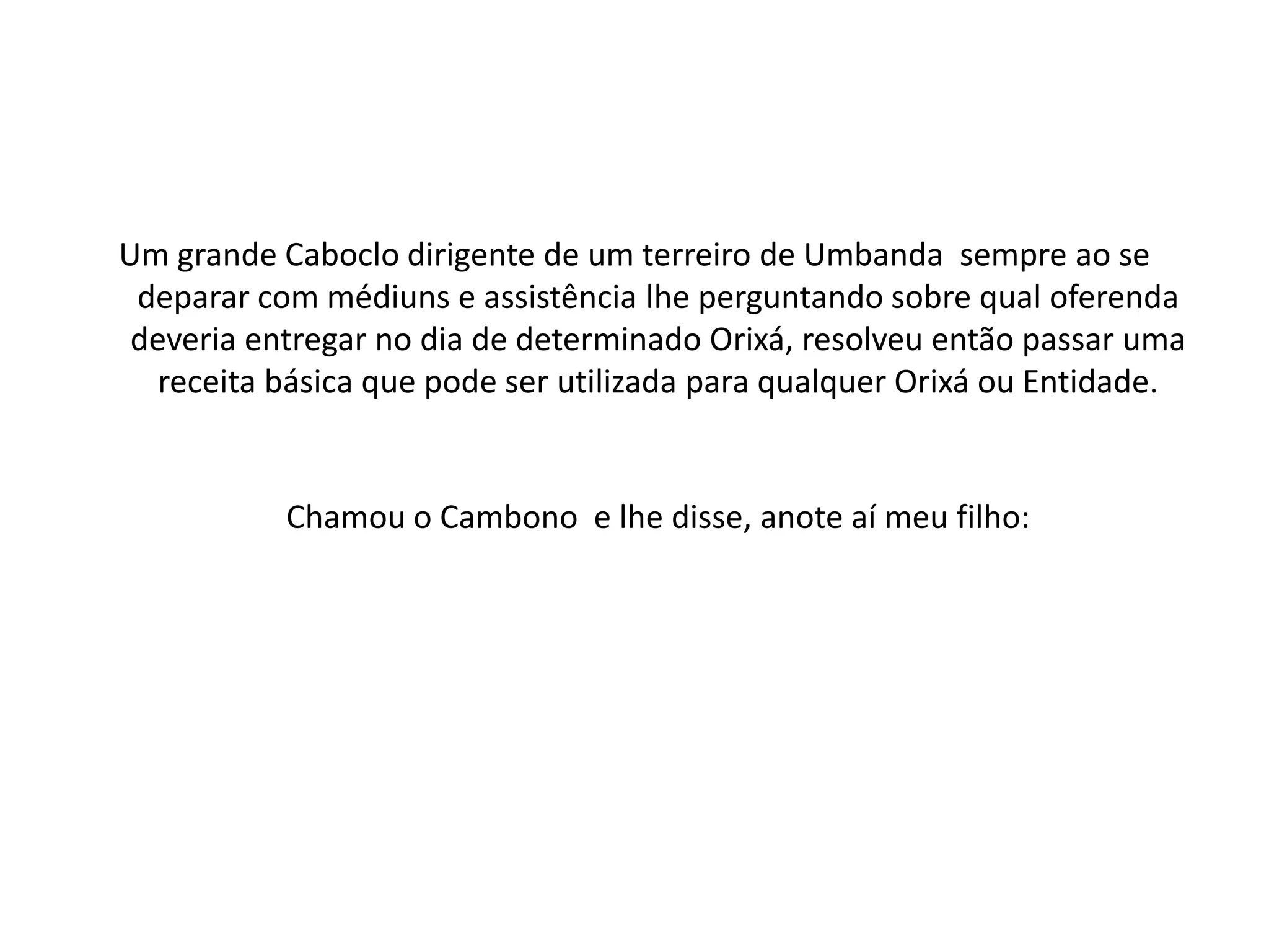 Um grande Caboclo dirigente de um terreiro de Umbanda sempre ao se
 deparar com médiuns e assistência lhe perguntando sobre qual oferenda
 deveria entregar no dia de determinado Orixá, resolveu então passar uma
   receita básica que pode ser utilizada para qualquer Orixá ou Entidade.


           Chamou o Cambono e lhe disse, anote aí meu filho:
 