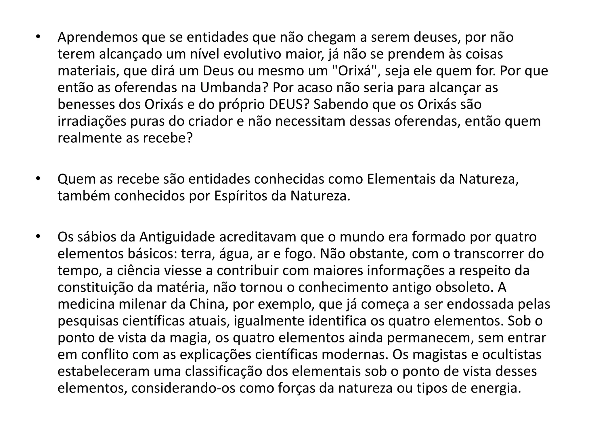 •   Aprendemos que se entidades que não chegam a serem deuses, por não
    terem alcançado um nível evolutivo maior, já não se prendem às coisas
    materiais, que dirá um Deus ou mesmo um "Orixá", seja ele quem for. Por que
    então as oferendas na Umbanda? Por acaso não seria para alcançar as
    benesses dos Orixás e do próprio DEUS? Sabendo que os Orixás são
    irradiações puras do criador e não necessitam dessas oferendas, então quem
    realmente as recebe?

•   Quem as recebe são entidades conhecidas como Elementais da Natureza,
    também conhecidos por Espíritos da Natureza.

•   Os sábios da Antiguidade acreditavam que o mundo era formado por quatro
    elementos básicos: terra, água, ar e fogo. Não obstante, com o transcorrer do
    tempo, a ciência viesse a contribuir com maiores informações a respeito da
    constituição da matéria, não tornou o conhecimento antigo obsoleto. A
    medicina milenar da China, por exemplo, que já começa a ser endossada pelas
    pesquisas científicas atuais, igualmente identifica os quatro elementos. Sob o
    ponto de vista da magia, os quatro elementos ainda permanecem, sem entrar
    em conflito com as explicações científicas modernas. Os magistas e ocultistas
    estabeleceram uma classificação dos elementais sob o ponto de vista desses
    elementos, considerando-os como forças da natureza ou tipos de energia.
 