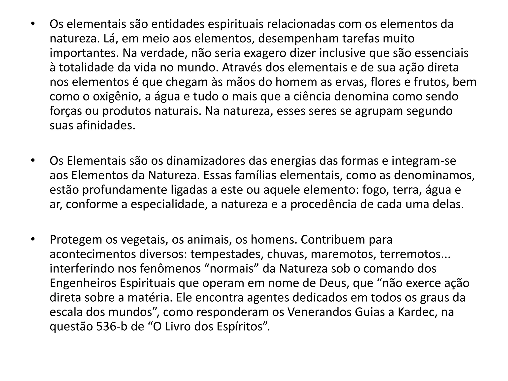 •   Os elementais são entidades espirituais relacionadas com os elementos da
    natureza. Lá, em meio aos elementos, desempenham tarefas muito
    importantes. Na verdade, não seria exagero dizer inclusive que são essenciais
    à totalidade da vida no mundo. Através dos elementais e de sua ação direta
    nos elementos é que chegam às mãos do homem as ervas, flores e frutos, bem
    como o oxigênio, a água e tudo o mais que a ciência denomina como sendo
    forças ou produtos naturais. Na natureza, esses seres se agrupam segundo
    suas afinidades.

•   Os Elementais são os dinamizadores das energias das formas e integram-se
    aos Elementos da Natureza. Essas famílias elementais, como as denominamos,
    estão profundamente ligadas a este ou aquele elemento: fogo, terra, água e
    ar, conforme a especialidade, a natureza e a procedência de cada uma delas.

•   Protegem os vegetais, os animais, os homens. Contribuem para
    acontecimentos diversos: tempestades, chuvas, maremotos, terremotos...
    interferindo nos fenômenos “normais” da Natureza sob o comando dos
    Engenheiros Espirituais que operam em nome de Deus, que “não exerce ação
    direta sobre a matéria. Ele encontra agentes dedicados em todos os graus da
    escala dos mundos”, como responderam os Venerandos Guias a Kardec, na
    questão 536-b de “O Livro dos Espíritos”.
 