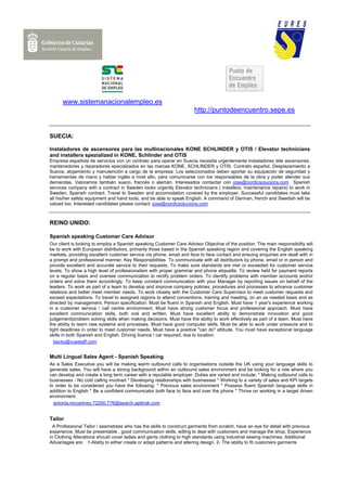 www.sistemanacionalempleo.es
                                                                      http://puntodeencuentro.sepe.es


SUECIA:

Instaladores de ascensores para las multinacionales KONE SCHLINDER y OTIS / Elevator technicians
and installers spezialized in KONE, Schlinder and OTIS
Empresa española de servicios con un contrato para operar en Suecia necesita urgentemente Instaladores dde ascensores,
mantenedores y reparadores epecialzados en las marcas KONE, SCHLINDER y OTIS. Contrato español. Desplazamiento a
Suecia, alojamiento y manutención a cargo de la empresa. Los seleccionados deben aportar su equipación de seguridad y
herramientas de mano y hablar inglés a nivel alto, para comunicarse con los responsables de la obra y poder atender sus
demandas. Valoramos también sueco, francés o alemán. Interesados contactar con jose@nordicsolucions.com Spanish
services company with a contract in Sweden looks urgently Elevator technicians ( installers, maintenance repairs) to work in
Sweden. Spansih contract. Travel to Sweden and accomodation covered by the employer. Successful candidates must take
all his/her safety equipment and hand tools, and be able to speak English. A command of German, french and Swedish will be
valued too. Interested candidates please contact: jose@nordicsolucions.com



REINO UNIDO:

Spanish speaking Customer Care Advisor
Our client is looking to employ a Spanish speaking Customer Care Advisor Objective of the position: The main responsibility will
be to work with European distributors, primarily those based in the Spanish speaking region and covering the English speaking
markets, providing excellent customer service via phone, email and face to face contact and ensuing enquiries are dealt with in
a prompt and professional manner. Key Responsibilities To communicate with all distributors by phone, email or in person and
provide excellent and accurate service to their requests. To make sure standards are met or exceeded for customer service
levels. To show a high level of professionalism with proper grammar and phone etiquette. To review held for payment reports
on a regular basis and oversee communication to rectify problem orders. To identify problems with member accounts and/or
orders and solve them accordingly. To keep constant communication with your Manager by reporting issues on behalf of the
leaders. To work as part of a team to develop and improve company policies, procedures and processes to advance customer
relations and better meet member needs. To work closely with the Customer Care Supervisor to meet customer requests and
exceed expectations. To travel to assigned regions to attend conventions, training and meeting, on an as needed basis and as
directed by management. Person specification: Must be fluent in Spanish and English. Must have 1 year's experience working
in a customer service / call centre environment. Must have strong customer focus and professional approach. Must have
excellent communication skills, both oral and written. Must have excellent ability to demonstrate innovation and good
judgement/problem solving skills when making decisions. Must have the ability to work effectively as part of a team. Must have
the ability to learn new systems and processes. Must have good computer skills. Must be able to work under pressure and to
tight deadlines in order to meet customer needs. Must have a positive "can do" attitude. You must have exceptional language
skills in both Spanish and English. Driving licence / car required, due to location.
   becky@vuestaff.com


Multi Lingual Sales Agent - Spanish Speaking
As a Sales Executive you will be making warm outbound calls to organisations outside the UK using your language skills to
generate sales. You will have a strong background within an outbound sales environment and be looking for a role where you
can develop and create a long term career with a reputable employer. Duties are varied and include: * Making outbound calls to
businesses - No cold calling involved * Developing relationships with businesses * Working to a variety of sales and KPI targets
In order to be considered you have the following: * Previous sales environment * Possess fluent Spanish language skills in
addition to English * Be a confident communicator both face to face and over the phone * Thrive on working in a target driven
environment.
  antonia.mccartney.72200.776@search.aplitrak.com


Tailor
  A Professional Tailor / seamstress who has the skills to construct garments from scratch, have an eye for detail with previous
experience. Must be presentable , good communication skills, willing to deal with customers and manage the shop. Experience
in Clothing Alterations should cover ladies and gents clothing to high standards using industrial sewing machines. Additional
Advantages are: 1-Ability to either create or adapt patterns and altering design. 2- The ability to fit customers garments
 