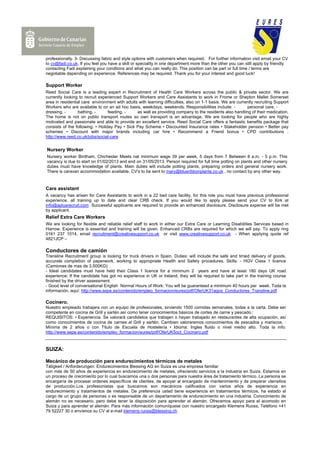 professionally. 3- Discussing fabric and style options with customers when required. For further information visit email your CV
to cv@fadi.co.uk. If you feel you have a skill or speciality in one department more than the other you can still apply by friendly
contacting Fadi explaining your condtions and what you can really do. This position can be part or full time / terms are
negotiable depending on experience. References may be required. Thank you for your interest and good luck!

Support Worker
Reed Social Care is a leading expert in Recruitment of Health Care Workers across the public & private sector. We are
currently looking to recruit experienced Support Workers and Care Assistants to work in Frome or Shepton Mallet Somerset
area in residential care environment with adults with learning difficulties, also on 1-1 basis. We are currently recruiting Support
Workers who are available to on an ad hoc basis, weekdays, weekends. Responsibilities include: -            personal care, -
dressing, -      bathing, -       feeding, -    as well as providing company to the residents also handling of their medication.
The home is not on public transport routes so own transport is an advantage. We are looking for people who are highly
motivated and passionate and able to provide an excellent service. Reed Social Care offers a fantastic benefits package that
consists of the following: • Holiday Pay • Sick Pay Scheme • Discounted Insurance rates • Stakeholder pension • Better pay
schemes • Discount with major brands including car hire • Recommend a Friend bonus • CPD contributions .
http://www.reed.co.uk/jobs/social-care


Nursery Worker
Nursery worker Birdham, Chichester Meets nat minimum wage 39 per week, 5 days from 7 Between 8 a.m. - 5 p.m. This
vacancy is due to start on 01/02/2013 and end on 31/05/2013. Person required for full time potting on plants and other nursery
duties must have knowledge of plants. Main duties will include potting plants, preparing orders and general nursery work.
There is caravan accommodation available. CV's to be sent to mary@blueribbonplants.co.uk , no contact by any other way.



Care assistant
A vacancy has arisen for Care Assistants to work in a 22 bed care facility, for this role you must have previous professional
experience, all training up to date and clear CRB check. If you would like to apply please send your CV to Kirk at
info@aplusrecruit.com Successful applicants are required to provide an enhanced disclosure. Disclosure expense will be met
by applicant.
Relief Extra Care Workers
We are looking for flexible and reliable relief staff to work in either our Extra Care or Learning Disabilities Services based in
Harrow. Experience is essential and training will be given. Enhanced CRBs are required for which we will pay. To apply ring
0161 237 1014, email recruitment@creativesupport.co.uk or visit www.creativesupport.co.uk - When applying quote ref
4821JCP –

Conductores de camión
Transline Recruitment group is looking for truck drivers in Spain. Duties: will include the safe and timed delivery of goods,
accurate completion of paperwork, working to appropriate Health and Safety procedures. Skills: - HGV Class 1 licence
(Camiones de mas de 3.500KG)
- Ideal candidates must have held their Class 1 licence for a minimum 2 years and have at least 180 days UK road
experience; If the candidate has got no experience in UK or Ireland, they will be required to take part in the training course
finished by the driver assessment.
- Good level of conversational English Normal Hours of Work: You will be guaranteed a minimum 40 hours per week. Toda la
información, aquí: http://www.sepe.es/contenido/empleo_formacion/eures/pdf/OferUK31agos_Conductores_Transline.pdf

Cocinero.
Nuestro empleado trabajara con un equipo de profesionales, sirviendo 1500 comidas semanales, todas a la carta. Debe ser
competente en cocina de Grill y sartén así como tener conocimientos básicos de cortes de carne y pescado.:
REQUISITOS: • Experiencia. Se valorará candidatos que trabajen o hayan trabajado en restaurantes de alta ocupación, así
como conocimientos de cocina de carnes al Grill y sartén. Cambien valoraremos conocimientos de pescados y mariscos. :
Mínima de 2 años o con Titulo de Escuela de Hostelería • Idioma: Ingles fluido o nivel medio alto. Toda la info:
http://www.sepe.es/contenido/empleo_formacion/eures/pdf/OferUK5oct_Cocinero.pdf



SUIZA:

Mecánico de producción para endurecimientos térmicos de metales
Tätigkeit / Anforderungen: Endurecimientos Blessing AG en Suiza es una empresa familiar
con más de 50 años de experiencia en endurecimiento de metales, ofreciendo servicios a la industria en Suiza. Estamos en
un proceso de crecimiento por lo cual buscamos una o dos personas para nuestra área de tratamiento térmico. La persona se
encargaría de procesar ordenes específicos de clientes, de apoyar al encargado de mantenimiento y de preparar utensilios
de producción.Los profesionistas que buscamos son mecánicos calificados con varios años de experiencia en
endurecimiento y tratamientos de metales. De preferencia usted tiene experiencia en tratamientos térmicos, ha estado al
cargo de un grupo de personas o es responsable de un departamento de endurecimiento en una industria. Conocimiento de
alemán no es necesario, pero debe tener la disposición para aprender el alemán. Ofrecemos apoyo para el acomodo en
Suiza y para aprender el alemán. Para más información comuníquese con nuestro encargado Klemens Ruoss, Teléfono +41
79 52227 30 o envíenos su CV al e-mail klemens.ruoss@blessing.ch
 
