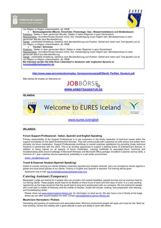 von Region zu Region unterschiedlich, ab 1650€
     •    Bauhauptgewerbe (Maurer, Einschaler, Fliesenleger, Gas-, Wasserinstallateure und Straßenbauer)
Positions : Stellen in oben genannten Berufen, Stellen in vielen Regionen in ganz Deutschland
Requirements : Grundkenntnisse Deutsch (mind. A2), Verständigung muss möglich sein, Berufsabschluss in oben
genannten Berufen plus Berufserfahrung
Gehalt : unbefristete Anstellung, Gehalt je nach Berufserfahrung und Position, Gehalt wird meist nach Tarif gezahlt und ist
von Region zu Region unterschiedlich, ab 1900€
     •    Tischler / Schreiner
Positions : Stellen in oben genanntem Beruf, Stellen in vielen Regionen in ganz Deutschland
Requirements : Grundkenntnisse Deutsch (mind. A2), Verständigung muss möglich sein, Berufsabschluss im oben
genannten Beruf plus Berufserfahrung
Gehalt : unbefristete Anstellung, Gehalt je nach Berufserfahrung und Position, Gehalt wird meist nach Tarif gezahlt und ist
von Region zu Region unterschiedlich, ab 1900€
Bei Interesse senden Sie bitte Ihren Lebenslauf in deutscher oder englischer Sprache an
incoming4@arbeitsagentur.de



          http://www.sepe.es/contenido/empleo_formacion/eures/pdf/OferAl_Perfiles_Deutsch.pdf

Más ofertas de empleo en Alemania en:




                                            WWW.ARBEITSAGENTUR.DE

ISLANDIA:




                                                www.eures.is/english

IRLANDA:

Forum Support Professional - Italian, Spanish and English Speaking
Primary responsibility of the Support Professional is to aid customers in the timely resolution of technical issues within the
support boundaries on the latest Entertainment Devices. They will communicate with customers by both phone and written form
primarily via forum moderation. Support Professionals contribute to overall customer satisfaction by providing timely technical
solutions in partnership with the client. This is an exciting opportunity to support a leading brand of entertainment devices, in
addition to being trained on all aspects of forum moderation. Leaving certificate or equivalent.Good Technical and
troubleshooting skills.Good knowledge of Microsoft Windows and Microsoft Office package. Excellent Customer service skills, a
minimum of 1 year customer service experience, preferably in a call center environment.
 dublin_jobs@stream.com

Travel & Expense Analyst (Spanish Speaking)
Duties to include carrying out checks between expenses reported and receipts received; carry out compliance checks against a
global and local travel policies of our clients. Fluency in English and Spanish is required. Full training will be given.
  Applicants may e-mail: lisa.kinsella@meridianglobalservices.com

Catering Assistant (Temporary)
Blackwater Lodge are looking for 2 people who can provide a full cooked breakfast, packed lunches and an evening meal for
our fishing clients. These people would need to be flexible on there hours of work and their days of work. It is a very exciting
opportunity as the hope would be that this would lead to long term employment with our company. We are looking for people
who could start in middle of February until the middle of October. Duties will include, cooking, food preparation and cleaning
and housekeeping duties.
  Please check out www.ireland-salmon-fishing.net for information on what we do. We also have a live in facility at the lodge
  where we can offer accommodation for staff. Contact glenda@ireland-salmon-fishing.net
Mushroom Harvesters / Pickers
Harvesting and grading of mushrooms and associated tasks. Minimum productivity targets will apply and must be met. Must be
hard working, honest and reliable with a good attitude to work and ability to work with others.
 