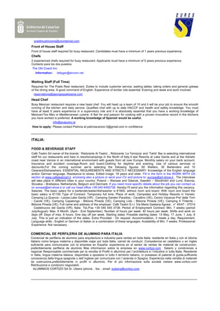 oneillmushrooms@utvinternet.com
Front of House Staff
Front of house staff required for busy restaurant. Candidates must have a minimum of 1 years previous experience.
Chefs
2 experienced chefs required for busy restaurant. Applicants must have a minimum of 5 years previous experience.
Contacto para los dos puestos:
 The Old Coach Inn
   Information:      tattygar@eircom.net


Waiting Staff (Full Time)
Required for The Poets Rest restaurant. Duties to include customer service, waiting tables, taking orders and general upkeep
of the dining area. A good command of English. Experience of similar role essential. Evening and week end work involved.
  reservations@georgespatisserie.com
Head Chef
Busy Mexican restaurant requires a new head chef. You will head up a team of 10 and it will be your job to ensure the smooth
running of the kitchen and daily service. Qualified chef with up to date HACCP and health and safety knowledge. You must
have at least 5 years experience in a supervisory role and it is absolutely essential that you have a working knowledge of
Mexican/Tex Mex or Mediterranean cuisine. A flair for and passion for cooking with a proven innovative record in the kitchens
you have worked is preferred. A working knowledge of Spanish would be useful.
                info@acapulco.ie
 How to apply: Please contact Patricia at patriciacarson.5@gmail.com in confidence



ITALIA:

FOOD & BEVERAGE STAFF
Cafè Teatro Srl owner of the brands ‘ Ristorante Al Teatro’ , Ristorante ‘La Terrazza’ and ‘Tahiti’ Bar is selecting international
staff for our restaurants and bars in resorts/campings in the North of Italy.4 star Resorts at Lake Garda and at the Adriatic
coast near Venice in an international environment with guests from all over Europe. Monthly salary on your bank account.
Insurance and accident coverage.Room and board.Clothing for daytime and evening. Use of various services or
discounts.For the coming summer we’re selecting the following figures: 60 Waiters, 30 Bartenders and 10
Cleaners/Dishwashers. ESSENTIAL REQUIREMENTS AND STRICTLY NECESSARY: Knowledge of the English language
and/or German language, Resistance to stress, Edited image, 18 years and older. Fill in the form in the WORK WITH US
section at www.cafeteatrosrl.it enclosing also a picture or send your CV and picture to: europe@art-show.it . The interviews
will take place in different cities in your country: Poland – Warsaw and Gdansk, Sweden – Stockholm and Lund, Estonia,
Slovakia – Bratislava, Netherlands, Belgium and Denmark. If you need more specific details about the job you can contact us
on europe@art-show.it or call our head office +39 045 6450738. Hereby I'll send you the information regarding this vacancy.
Salaries: The basic salary for a bartender/waiter/dishwasher is €1800, without room and board. With room and board the
basic salary is €1100 Type of Contract: Temporary full time. Place of work: Campsites and Holiday Resorts in Veneto:
Camping La Quercia - Lazise,Lake Garda (VR) , Camping Garden Paradiso - Cavallino (VE), Centro Vacanze Pra' delle Torri
- Caorle (VE), Camping Capalonga - Bibione Pineda (VE), Camping Lido - Bibione Pineda (VE), Camping Il Tridente -
Bibione Pineda (VE). Full name and address of the employer: Cafè Teatro S.r.l. Via Maria Gaetana Agnesi , n° 45/47 - 37014
  Castelnuovo del Garda (VR), Italia Tel./Fax +39 045 645 0738. Period of Employment Contract: Min. 7 weeks (period
July/August)- Max. 6 Month. (April - End September). Number of hours per week: 40 hours per week. Shifts and work on
days off: Days of max. 8 hours. One day off per week. Starting dates: Possible starting dates: 13 May, 17 June, 1 July, 8
July. This is just an indication of the dates. Extra Provided : On request: Accommodation, 3 meals a day. Requirement:
Language skills - English or German or Italian or a combination of these languages. Availability of Min. 7 weeks. Professional
Experience: Not necassary


COMERCIAL DE PERFILERIA DE ALUMINIO PARA ITALIA
Comercial de perfileria de aluminio para arquitectura e industria para ventas en toda Italia; residente en Italia y con el idioma
italiano como lengua materna y disponible viajar por toda Italia, carnet de conducir; Competencia en castellano o en ingles
suficiente para comunicarse con la empresa en España: experiencia en el sector de ventas de material de construccion,
preferiblemente perfileria de aluminio Mas informacion sobre la empresa en www.cortizo.com Salario y condiciones a
negociar Responsabile commerciale per la vendita di Profili in alluminio per l`architettura e l`industria in tutta Italia. Residente
in Italia, lingua materna italiana, disponibile a spostarsi in tutto il territorio italiano, in possesso di patente di guida,sufficente
conoscenza della lingua spagnola o dell`inglese per comunicare con l`azienda in Spagna. Esperienza nella vendita di materiali
da costruzione,preferibilemente in profili in alluminio. Per di più informazione sulla società visitare www.cortizo.com
Retribuzione e condizioni negoziabili.
  ALUMINIOS CORTIZO SA Sr. Ubeira (phone: , fax: , email: eubeira@cortizo.com
 