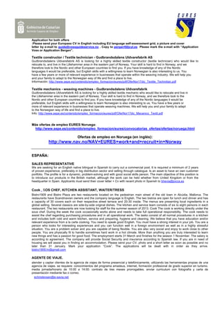 Application for both offers
:Please send your Europass CV in English including EU language self-assessment grid, a picture and cover
letter by e-mail to guide@vossguideservice.no . Copy to pergarrf@jcyl.es Please mark the e-mail with “Application
Voss or Application Bergen”.

Textile constructor / Textile technician - Gudbrandsdalens Uldvarefabrik AS
Gudbrandsdalens Uldvarefabrik AS is looking for a highly skilled textile constructor (textile technician) who would like to
relocate to, and live in the Lillehammer area in the eastern part of Norway. Your skill is hard to find in Norway, and we
therefore look to the Nordic and other European countries to find you. If you have knowledge of any of the Nordic
languages it would be preferable, but English skills with a willingness to learn Norwegian is also interesting to us. You
have a few years or more of relevant experience in businesses that operate within the weaving industry. We will help you
and your family to adapt to the Norwegian way of life and find a place to live.
Información: http://www.sepe.es/contenido/empleo_formacion/eures/pdf/OferNor17dic_Textile_Technitian.pdf

Textile mechanics - weaving machines - Gudbrandsdalens Uldvarefabrik
Gudbrandsdalens Uldvarefabrik AS is looking for a highly skilled textile mechanic who would like to relocate and live in
the Lillehammer area in the eastern part of Norway. Your skill is hard to find in Norway, and we therefore look to the
Nordic and other European countries to find you. If you have knowledge of any of the Nordic languages it would be
preferable, but English skills with a willingness to learn Norwegian is also interesting to us. You have a few years or
more of relevant experience in businesses that operate weaving machines. We will help you and your family to adapt
to the Norwegian way of life and find a place to live.
Info: http://www.sepe.es/contenido/empleo_formacion/eures/pdf/OferNor17dic_Mecanico_Textil.pdf


Más ofertas de empleo EURES Noruega:
 http://www.sepe.es/contenido/empleo_formacion/eures/convocatorias_ofertas/ofertas/noruega.html

                                   Ofertas de empleo en Noruega (en inglés):
             http://www.nav.no/NAV+EURES+work+and+recruit+in+Norway


ESPAÑA:

SALES REPRESENTATIVE
We are seeking for an English native bilingual in Spanish to carry out a commercial post. It is required a minimum of 2 years
of proven experience, preferably in big distribution sector and selling through catalogue. Is an asset to have an own customer
portfolio. The profile is for a dynamic, problem-solving and with good social skills person. The main objective of this position is
to introduce our products in the British market, although the work can be held whether from United Kingdom or from the
headquarter in Spain. Applicants must send their cover letter + Cv with recent photo in Spanish to bhevia@jocca.es

Cook , SOS CHEF, KITCHEN ASSISTANT, WAITER/TRESS
Bistro1909 and Bistro Plaza are two restaurants located on the pedestrian main street of the old town in Alcúdia, Mallorca. The
restaurants have Scandinavian owners and the company language is English. The two bistros are open for lunch and dinner and has
a capacity of 30 covers each on their respective street terrace and 20-30 inside. The menus are presenting local ingredients in a
global setting. Several classics are side-by-side original dishes. The kitchen and service team consists of six to eight persons in each
restaurant. The two restaurants are now looking for staff for the summer season of 2013. Cook The cook is working directly under the
sous chef. During the week the cook occasionally works alone and needs to take full operational responsibility. The cook needs to
assist the chef regarding purchasing procedures and in all operational work. The tasks consist of all normal procedures in a kitchen
and includes both cold and warm kitchen, service and preparing, hygiene and cleaning. We believe that you have education and/or
relevant experience from a la carte cooking. You need to speak good English. You must have a strong interest in your job. You are a
person who looks for interesting experiences and you can function well in a foreign environment as well as in a highly stressful
situation. You are a problem solver and you are capable of being flexible. You are also very social and enjoy to work close to other
people. You are physically fit to handle sometimes hard work in a hot climate. More than anything you are truly interested to learn
new things and has a passion for good food. The employment starts 31 March and finishes for the season 1 November. The salary is
according to agreement. The company will provide Social Security and insurance according to Spanish law. If you are in need of
housing we will assist you in finding an accommodation. Please send your CV, photo and a short letter as soon as possible and no
later than 31 January. Mark your application “Cook”. The applications will be dealt with in order as they arrive.
bistro1909.hr@gmail.com

AGENTE DE VIAJE.
atender y captar clientes de la agencia de viajes de forma presencial y telefónicamente, utilizando las herramientas propias de una
agencia de viajes. se requiere: conocimientos del programa amadeus, internet, formación profesional de grado superior en turismo.
media jornada/horario de 10:00 a 14:00. contrato de tres meses prorrogables. enviar curriculum con fotografía y carta de
presentación mediante fax o correo.
  echristensen@e-savia.net
 