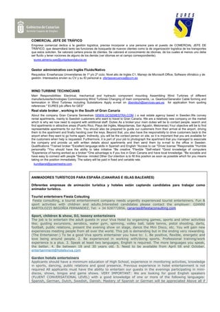 COMERCIAL JEFE DE TRÁFICO
Empresa comercial dedica a la gestión logística, precisa incorporar a una persona para el puesto de COMERCIAL JEFE DE
TRÁFICO, que desarrollará tanto las funciones de búsqueda de nuevos clientes como la de organización logística de los transportes
que estos soliciten. Se valorará cartera previa de clientes. Se valorará el conocimiento de idiomas, de los cuales al menos uno debe
ser fluído y tener nociones de alguno de los demás (ver idiomas en el campo correspondiente).
  eures.almeria.sae@juntadeandalucia.es


Gestor administrativo con Inglés Fluido/Nativo
Requisitos: Enseñanzas Universitarias de 1º y/o 2º ciclo. Nivel alto de Inglés C1. Manejo de Microsoft Office, Software ofimático y de
gestión. Interesados envien su CV y su ID personal a: ofertasoecuenca@jccm.es



WIND TURBINE TECHNICIANS
Main Responsibilities: Electrical, mechanical and hydraulic component mounting Assembling Wind Turbines of different
manufactures/technologies Commissioning Wind Turbines Changing of main components, i.e. Gearbox/Generator Cable forming and
termination in Wind Turbines including Substations Apply e-mail on dbenitezh@services-ges.es for application from quoting
references " EURES job offers for GES"
Real state broker , working in the South of Gran Canaria
About the company Gran Canaria Semestrais (WWW.GCSEMESTRA.COM ) a real estate agency based in Sweden.We convey
rental apartments, mainly to Swedish customers who want to travel to Gran Canaria. We are a relatively new company on the market
which is why we now need to expand with additional staff. Duties As a broker:your main duties will be to contact people, search and
find apartments in attractive areas (Puerto Rico, Playa del Inglés, Maspolamas, San Agustin, Meloneras).Your objective will be to find
representable apartments for our firm. You should also be prepared to guide our customers from their arrival at the airport, driving
them to the apartment and finally handing over the keys. Beyond that, you also have the responsibility to drive customers back to the
airport when they want to go home again. Indirectly, you will be the contact person on site, so it is important that you are available for
the customers when help is requested. Furthermore, it is part of your job to photograph the apartment that you managed to associate
the company and provide us with written details about apartments and then send them by e-mail to the office in Sweden.
Qualifications *Trained broker *Excellent language skills in Spanish and English *Access to car *Driver license *Responsible *Humble
personality *You should have the ability to take initiative *Be creative *Flexible *Self-reliant *Good knowledge of computers
*Experience of having worked as a broker *One advantage is if you live in Gran Canaria and have local knowledge. *Be sociable and
have easy to connect with people *Service- minded Other Our intention is to fill this position as soon as possible which for you means
taking on the position immediately. The salary will be paid in fixed and variable rate.
   kundtjanst@gcsemestra.com



ANIMADORES TURÍSTICOS PARA ESPAÑA (CANARIAS E ISLAS BALEARES)

Diferentes empresas de animación turística y hoteles están captando candidatos para trabajar como
animador turístico.

Tourist enterteiners Fiesta Colsuting
 Fiesta consulting, a tourist enterteinment company needs urgently experienced tourist enterteiners. Fun &
sport activities with children and adults.Interested candidates please contact the employer: GIANNI
BARTOLOZZI BEGOÑIA FERNANDEZ, Tel: + 34 928772856, canarias@fiestaconsulting.com

Sport, children & show, DJ, teeeny enterteiners
The job is to entertain the adult guests in your Viva Hotel by organizing games, sports and other activities
like; guiding excursions, aerobics, water gym, spinning, volley ball, table tennis, pistol shooting, darts,
football, public relations, present the evening show on stage, dance the Mini Disco, etc. You will gain new
experiences meeting people from all over the world. This job is demanding but in the ending very rewarding.
(The Entertainer:) To be a good Viva sports entertainer you have to: 1. Be positive, flexible, energetic and
love being around people. 2. Be experienced in working with/doing sports. Professional training/work
experience is a plus. 3. Speak at least two languages, English is required. The more languages you speak,
the better. 4. Be between 18 and 30 years old. 5. Need to be available from April till end October.
entertainment@hotelsviva.com

Garden hotels enterteiners
Applicants should have a minimum education of High School, experience in monitoring activities, knowledge
in sports, dancing, public relations and good presence. Previous experience in hotel entertainment is not
required All applicants must have the ability to entertain our guests in the evenings participating in mini-
discos, shows, bingos and game shows. VERY IMPORTANT: We are looking for good English speakers
(FLUENT CONVERSATIONAL LEVEL) with a good knowledge of one or more of the following languages:
Spanish, German, Dutch, Swedish, Danish. Mastery of Spanish or German will be appreciated Above all if
 