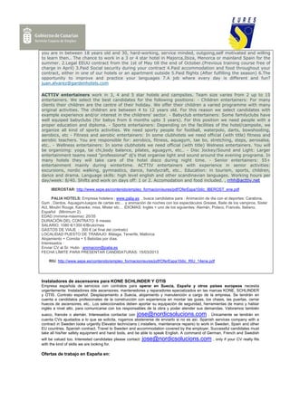 you are in between 18 years old and 30, hard-working, service minded, outgoing,self motivated and willing
to learn then.. The chance to work in a 3 or 4 star hotel in Majorca,Ibiza, Menorca or mainland Spain for the
summer. 2.Legal EEUU contract from the 1st of May till the end of October.(Previous training course free of
charge in April) 3.Paid Social security during your contract 4.Paid accommodation and food throughout your
contract, either in one of our hotels or an apartment outside 5.Paid flights (After fulfilling the season) 6.The
opportunity to improve and practice your languages 7.A job where every day is different and fun?
juan.alvarez@gardenhotels.com

ACTTIV entertainers work in 3, 4 and 5 star hotels and campsites. Team size varies from 2 up to 15
entertainers. We select the best candidates for the following positions: - Children entertainers: For many
clients their children are the centre of their holiday. We offer their children a varied programme with many
original activities. The children are between 4 to 12 years old. For this reason we select candidates with
example experience and/or interest in the childrens' sector. - Babyclub entertainers: Some familyclubs have
well equiped babyclubs (for babys from 6 months upto 3 years). For this position we need people with a
proper education and diploma. - Sports entertainers: Depending on the facilities of the hotel/campsite, we
organize all kind of sports activities. We need sporty people for football, waterpolo, darts, bowshooting,
aerobics, etc - Fitness and aerobic entertainers: In some clubhotels we need official (with title) fitness and
aerobic teachers. You are responsible for: aerobics, fitness, aquagym, tae bo, stretching, steps, aerosalsa,
etc.. - Wellness entertainers: In some clubhotels we need official (with title) Welness entertainers. You will
be organizing: yoga, tai chi,body balance, pilates, aguagym, etc.. - Disc Jockey/Sound and Light: Larger
entertainment teams need "professional" dj's that organise light and sound around the evening programa. In
many hotels they will take care of the hotel disco during night time. - Senior entertainers: 55+
entertainment mainly during wintertime. ACTTIV entertainers with experience in senior activities:
excursions, nordic walking, gymnastics, dance, handycraft, etc.. Education: in tourism, sports, children,
dance and drama. Language skills: high level english and other scandinavian languages. Working hours per
day/week: 8/40. Shifts and work on days off: 1 or 2. Accomodation and food included. , rrhh@acttiv.net

     IBEROSTAR: http://www.sepe.es/contenido/empleo_formacion/eures/pdf/OferEspa10dic_IBEROST_ene.pdf

      PALIA HOTELS: Empresa hotelera : www.palia.es , busca candidatos para : Animación de dia con el deportes: Carabina,
Gym , Dardos, AquagymJuegos de cartas etc… y animación de noches con los espectáculos Grease, Baile de los vampiros, Sister
Act, Moulin Rouge, Karaoke, miss, Mister etc… IDIOMAS: Inglés + uno de los siguientes: Alemán, Polaco, Francés, Italiano,
Español (Minimum 2).
EDAD (mínima-máxima): 20/35
DURACIÓN DEL CONTRATO: 6 meses
SALARIO: 1080 €/1350 €/Bruto/mes
GASTOS DE VIAJE : 300 € (al final del contrato)
LOCALIDAD PUESTO DE TRABAJO: Málaga, Tenerife, Mallorca
Alojamiento + Comida + 5 Bebidas por días.
Interesados :
Enviar CV al Sr. Hutin : animacion@palia.es
FECHA LÍMITE PARA PRESENTAR CANDIDATURAS: 15/03/2013

    RIU: http://www.sepe.es/contenido/empleo_formacion/eures/pdf/OferEspa10dic_RIU_14ene.pdf




Instaladores de ascensores para KONE SCHLINDER Y OTIS
Empresa española de servicios con contratos para operar en Suecia, España y otros países europeos necesita
urgentemente: Instaladores dde ascensores, mantenedores y reparadores epecializados en las marcas KONE, SCHLINDER
y OTIS. Contrato español. Desplazamiento a Suecia, alojamiento y manutención a cargo de la empresa. Se tendrán en
cuenta a candidatos profesionales de la construcción con experiencia en montar las guias, los chasis, las puertas, cerrar
huecos de ascensores, etc.. Los seleccionados deben aportar su equipación de seguridad, herramientas de mano y hablar
inglés a nivel alto, para comunicarse con los responsables de la obra y poder atender sus demandas. Valoramos también
sueco, francés o alemán. Interesados contactar con jose@nordicsolucions.com . Únicamente se tendrán en
cuenta CVs ajustados a lo que se solicita, rogamos abstenerse de enviarlo si no es así. Spanish services company with a
contract in Sweden looks urgently Elevator technicians ( installers, maintenance repairs) to work in Sweden, Spain and other
EU countries. Spanish contract. Travel to Sweden and accommodation covered by the employer. Successful candidates must
take all his/her safety equipment and hand tools, and be able to speak English. A command of German, French and Swedish
will be valued too. Interested candidates please contact:   jose@nordicsolucions.com , only if your CV really fits
with the kind of skills we are looking for.

Ofertas de trabajo en España en:
 