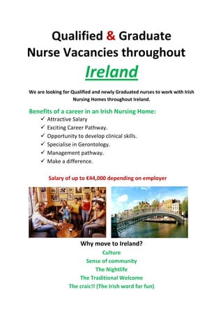 Qualified & Graduate
Nurse Vacancies throughout
Ireland
We are looking for Qualified and newly Graduated nurses to work with Irish
Nursing Homes throughout Ireland.
Benefits of a career in an Irish Nursing Home:
Attractive Salary
Exciting Career Pathway.
Opportunity to develop clinical skills.
Specialise in Gerontology.
Management pathway.
Make a difference.
Salary of up to €44,000 depending on employer
Why move to Ireland?
Culture
Sense of community
The Nightlife
The Traditional Welcome
The craic!! (The Irish word for fun)
 