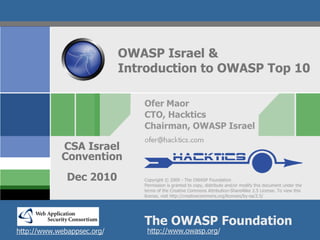 OWASP Israel &
                            Introduction to OWASP Top 10

                               Ofer Maor
                               CTO, Hacktics
                               Chairman, OWASP Israel

            CSA Israel
            Convention
              Dec 2010         Copyright © 2009 - The OWASP Foundation
                               Permission is granted to copy, distribute and/or modify this document under the
                               terms of the Creative Commons Attribution-ShareAlike 2.5 License. To view this
                               license, visit http://creativecommons.org/licenses/by-sa/2.5/




                               The OWASP Foundation
http://www.webappsec.org/       http://www.owasp.org/
 