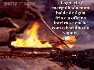- Logo, ela é mergulhada num balde de água fria e a oficina inteira se enche com o barulho do vapor.  